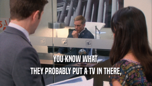 YOU KNOW WHAT, THEY PROBABLY PUT A TV IN THERE, 