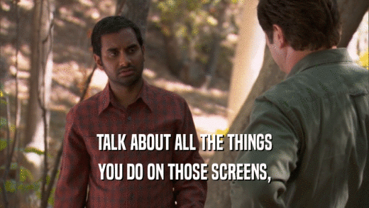 TALK ABOUT ALL THE THINGS YOU DO ON THOSE SCREENS, 