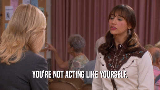 YOU'RE NOT ACTING LIKE YOURSELF.  