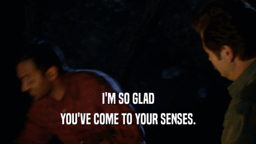 I'M SO GLAD YOU'VE COME TO YOUR SENSES. 