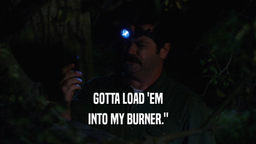 GOTTA LOAD 'EM INTO MY BURNER.