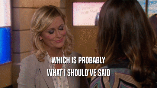 WHICH IS PROBABLY WHAT I SHOULD'VE SAID 