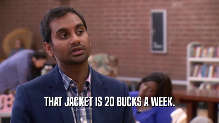 THAT JACKET IS 20 BUCKS A WEEK.  