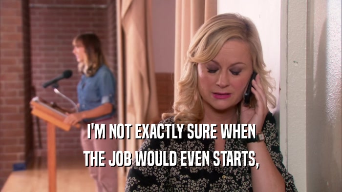I'M NOT EXACTLY SURE WHEN THE JOB WOULD EVEN STARTS, 