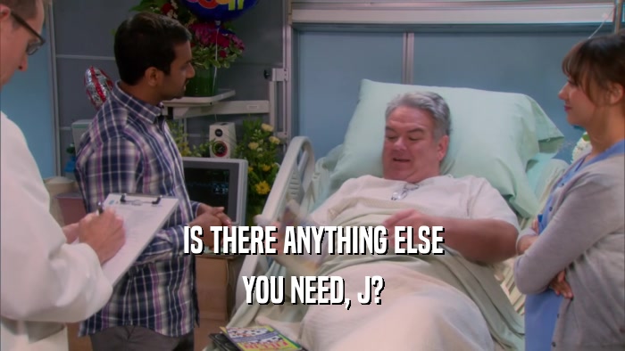 IS THERE ANYTHING ELSE YOU NEED, J? 