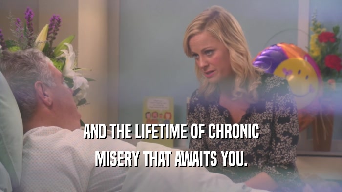 AND THE LIFETIME OF CHRONIC MISERY THAT AWAITS YOU. 