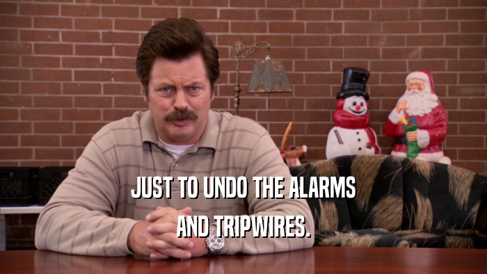 JUST TO UNDO THE ALARMS AND TRIPWIRES. 