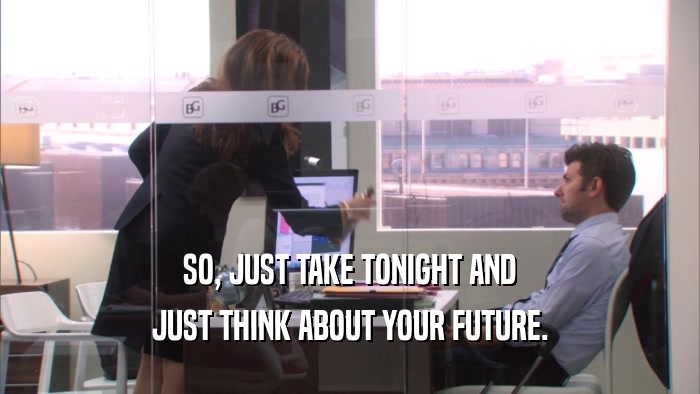 SO, JUST TAKE TONIGHT AND JUST THINK ABOUT YOUR FUTURE. 