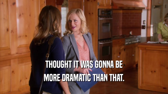 THOUGHT IT WAS GONNA BE MORE DRAMATIC THAN THAT. 