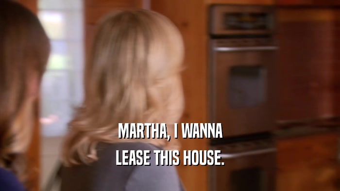 MARTHA, I WANNA LEASE THIS HOUSE. 