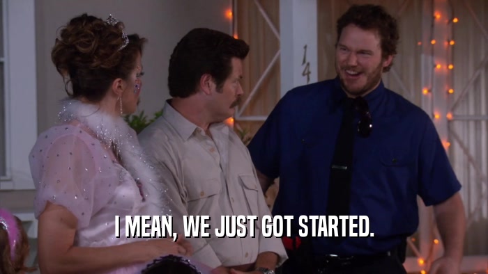 I MEAN, WE JUST GOT STARTED.  