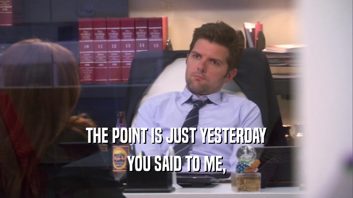 THE POINT IS JUST YESTERDAY YOU SAID TO ME, 