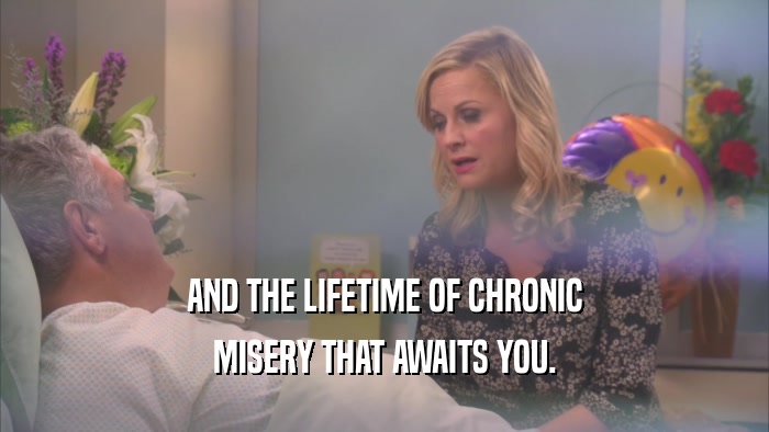 AND THE LIFETIME OF CHRONIC MISERY THAT AWAITS YOU. 