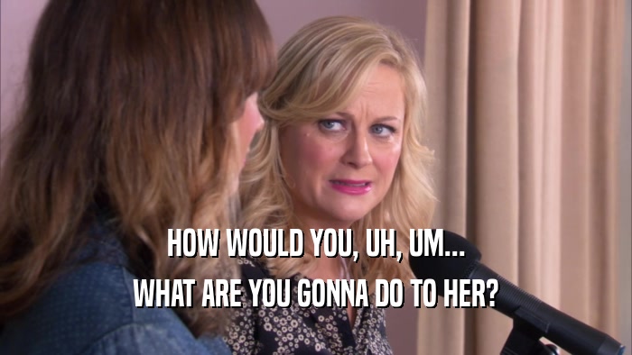 HOW WOULD YOU, UH, UM... WHAT ARE YOU GONNA DO TO HER? 