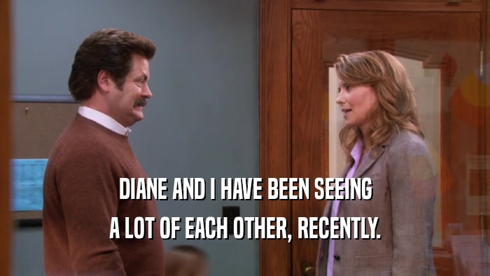 DIANE AND I HAVE BEEN SEEING A LOT OF EACH OTHER, RECENTLY. 