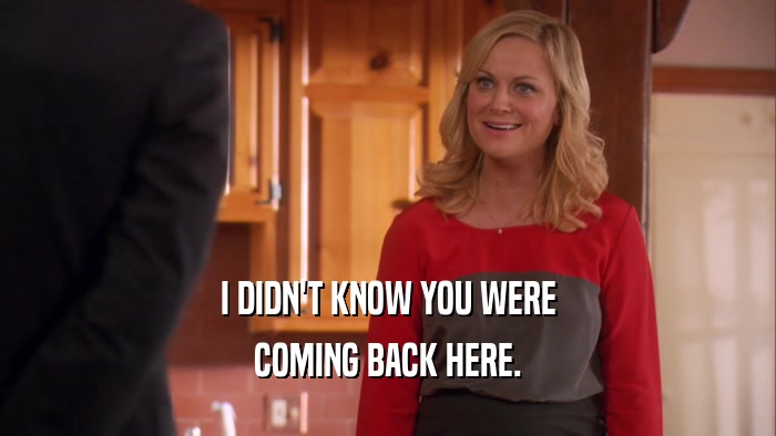 I DIDN'T KNOW YOU WERE COMING BACK HERE. 