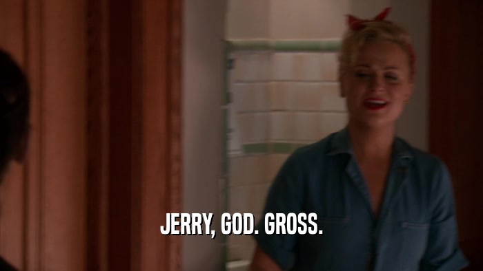 JERRY, GOD. GROSS.  