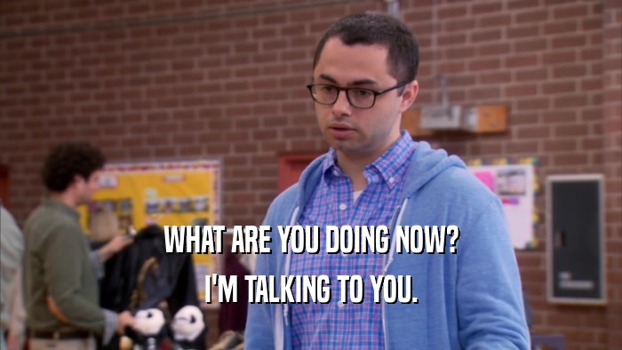 WHAT ARE YOU DOING NOW? I'M TALKING TO YOU. 