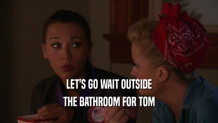 LET'S GO WAIT OUTSIDE THE BATHROOM FOR TOM 