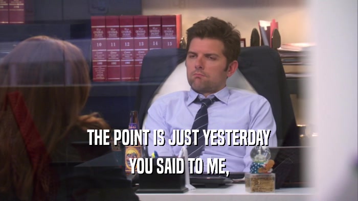 THE POINT IS JUST YESTERDAY YOU SAID TO ME, 