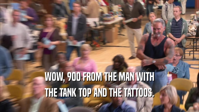 WOW, 900 FROM THE MAN WITH THE TANK TOP AND THE TATTOOS. 