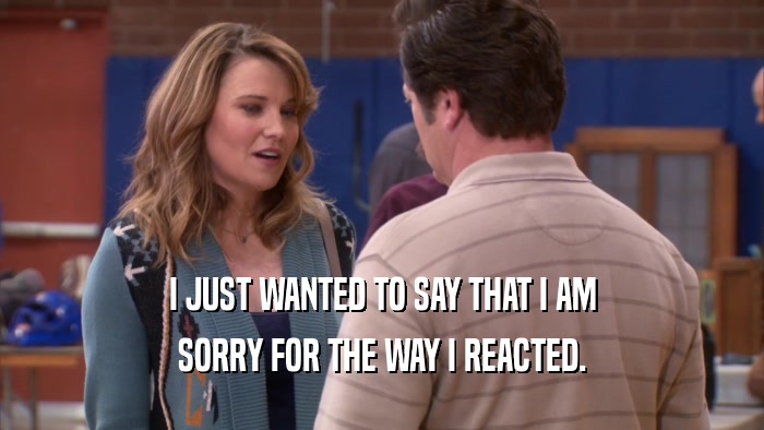 I JUST WANTED TO SAY THAT I AM SORRY FOR THE WAY I REACTED. 