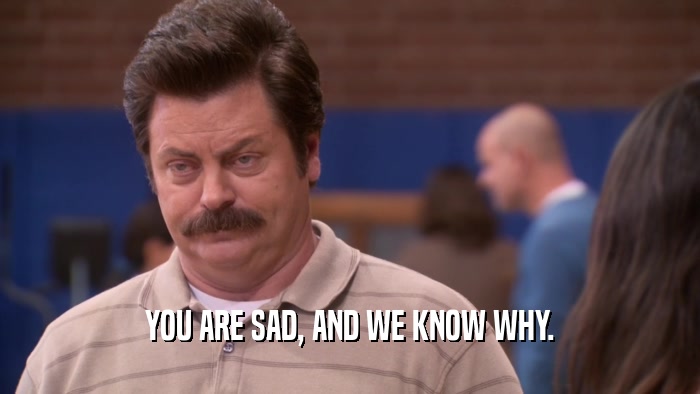 YOU ARE SAD, AND WE KNOW WHY.  