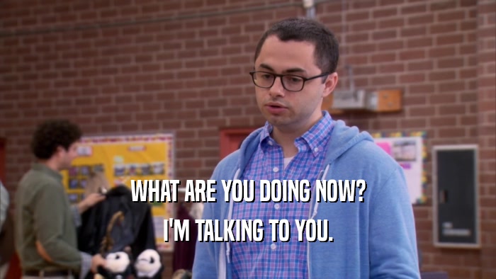 WHAT ARE YOU DOING NOW? I'M TALKING TO YOU. 