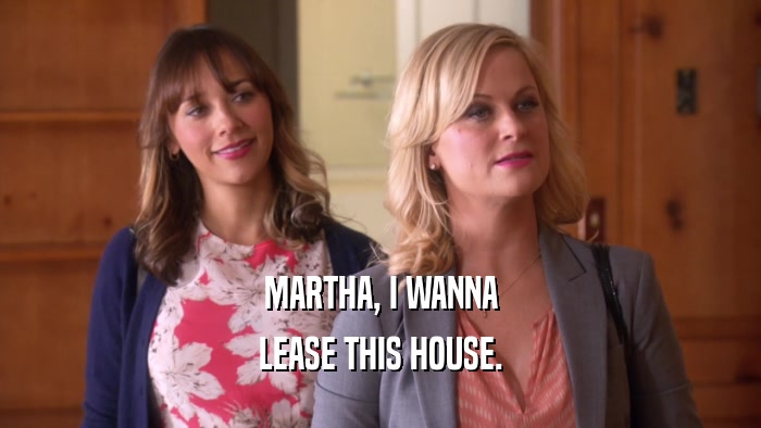 MARTHA, I WANNA LEASE THIS HOUSE. 