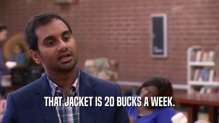 THAT JACKET IS 20 BUCKS A WEEK.  
