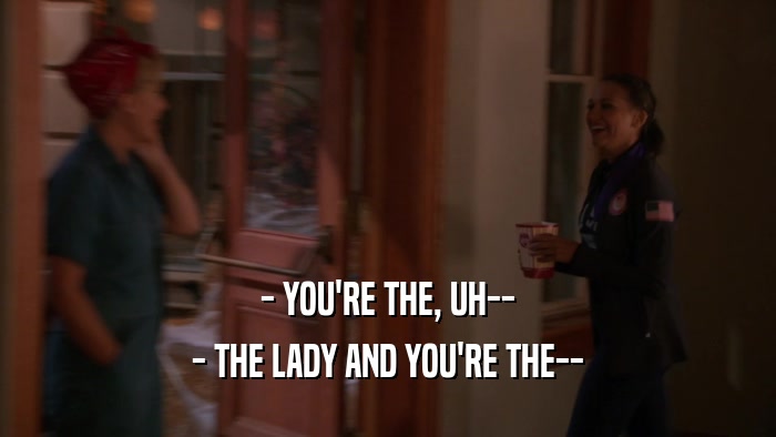 - YOU'RE THE, UH-- - THE LADY AND YOU'RE THE-- 