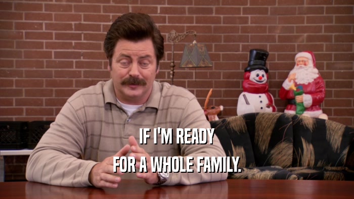 IF I'M READY FOR A WHOLE FAMILY. 