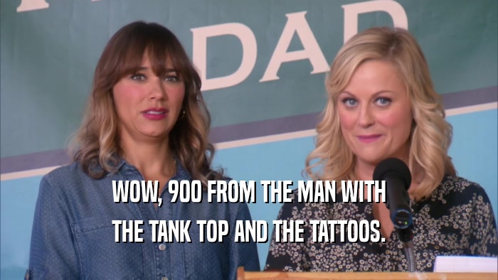 WOW, 900 FROM THE MAN WITH THE TANK TOP AND THE TATTOOS. 