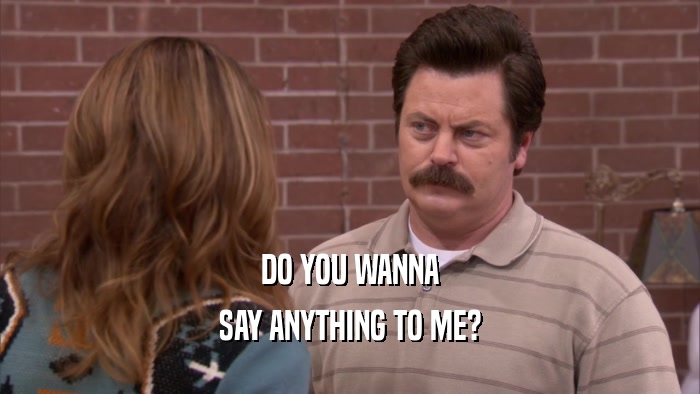 DO YOU WANNA SAY ANYTHING TO ME? 