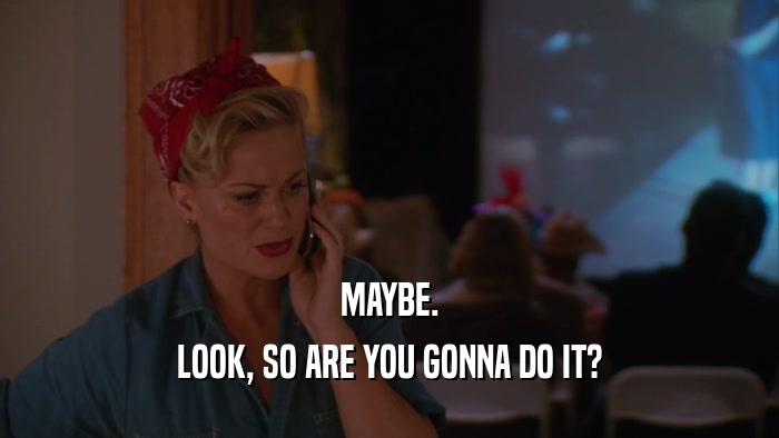 MAYBE. LOOK, SO ARE YOU GONNA DO IT? 