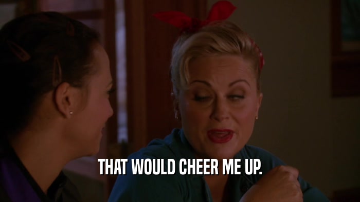 THAT WOULD CHEER ME UP.  