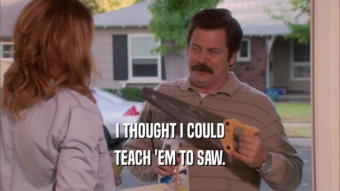 I THOUGHT I COULD TEACH 'EM TO SAW. 