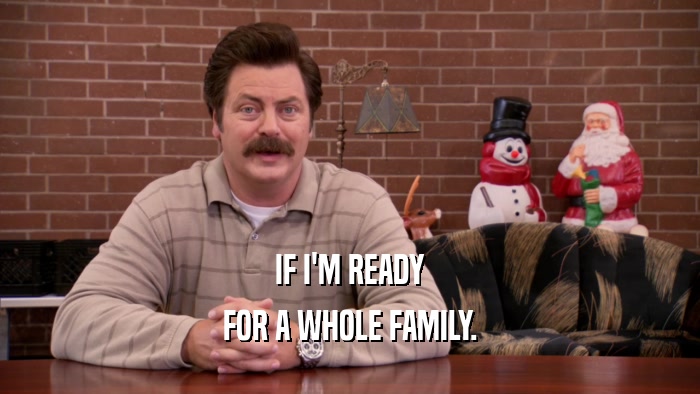 IF I'M READY FOR A WHOLE FAMILY. 