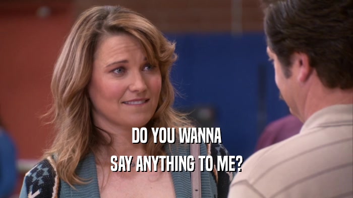 DO YOU WANNA SAY ANYTHING TO ME? 