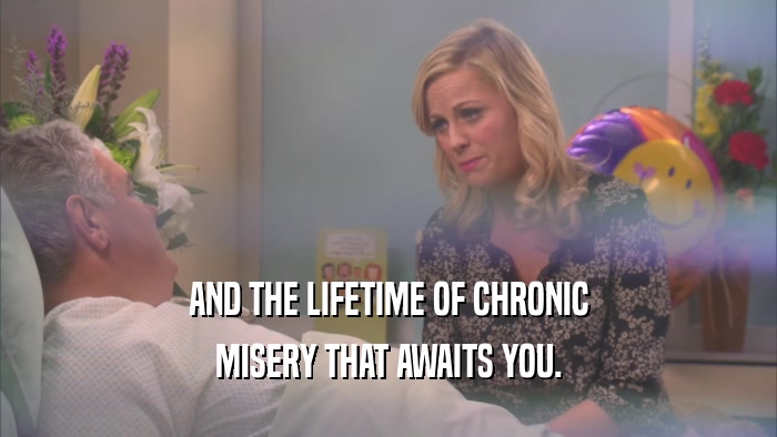 AND THE LIFETIME OF CHRONIC MISERY THAT AWAITS YOU. 
