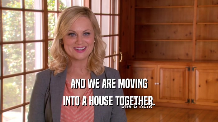 AND WE ARE MOVING INTO A HOUSE TOGETHER. 