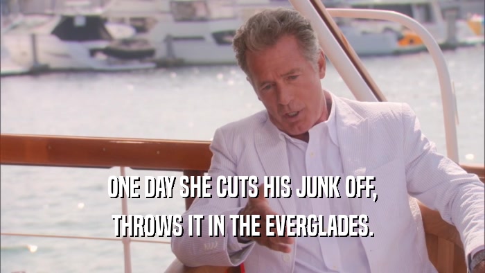 ONE DAY SHE CUTS HIS JUNK OFF, THROWS IT IN THE EVERGLADES. 