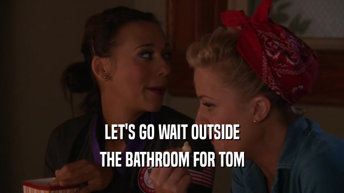 LET'S GO WAIT OUTSIDE THE BATHROOM FOR TOM 