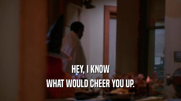 HEY, I KNOW WHAT WOULD CHEER YOU UP. 