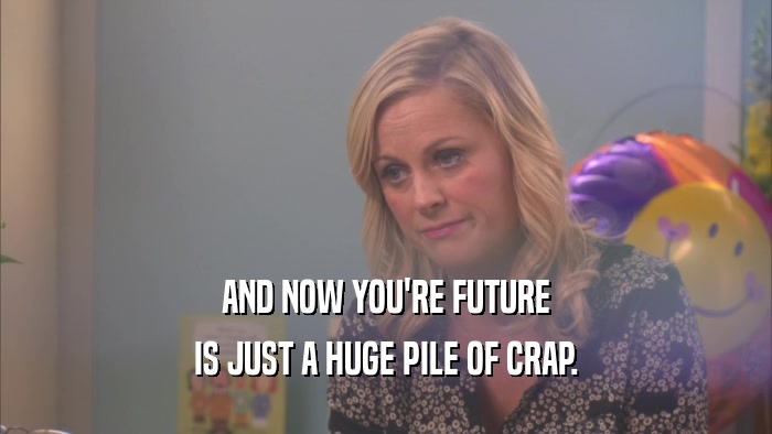 AND NOW YOU'RE FUTURE IS JUST A HUGE PILE OF CRAP. 
