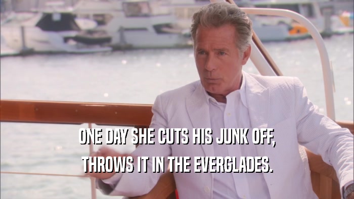 ONE DAY SHE CUTS HIS JUNK OFF, THROWS IT IN THE EVERGLADES. 