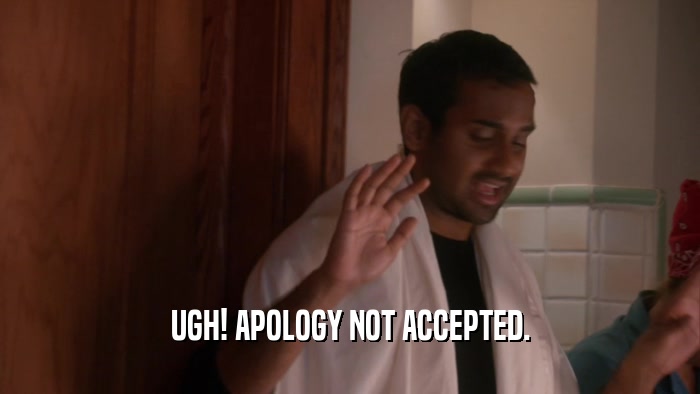 UGH! APOLOGY NOT ACCEPTED.  