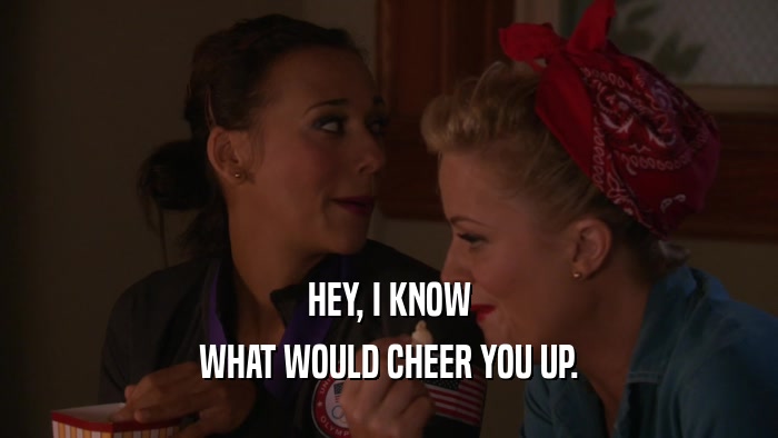 HEY, I KNOW WHAT WOULD CHEER YOU UP. 