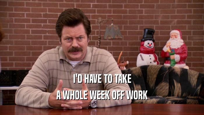 I'D HAVE TO TAKE A WHOLE WEEK OFF WORK 