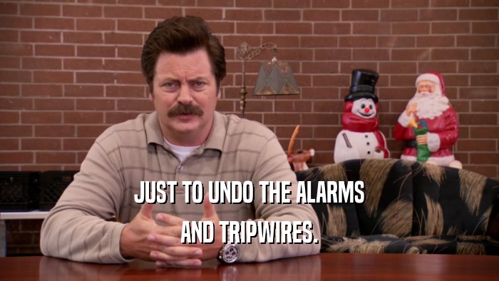 JUST TO UNDO THE ALARMS AND TRIPWIRES. 